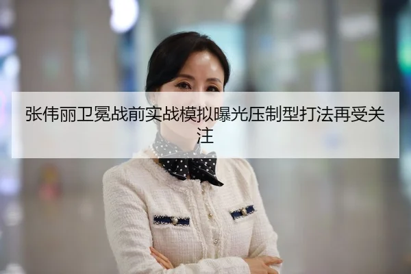 张伟丽卫冕战前实战模拟曝光压制型打法再受关注（XCSPORT）
